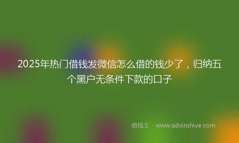 2025年热门借钱发微信怎么借的钱少了，归纳五个黑户无条件下款的口子
