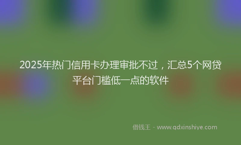 2025年热门信用卡办理审批不过，汇总5个网贷平台门槛低一点的软件