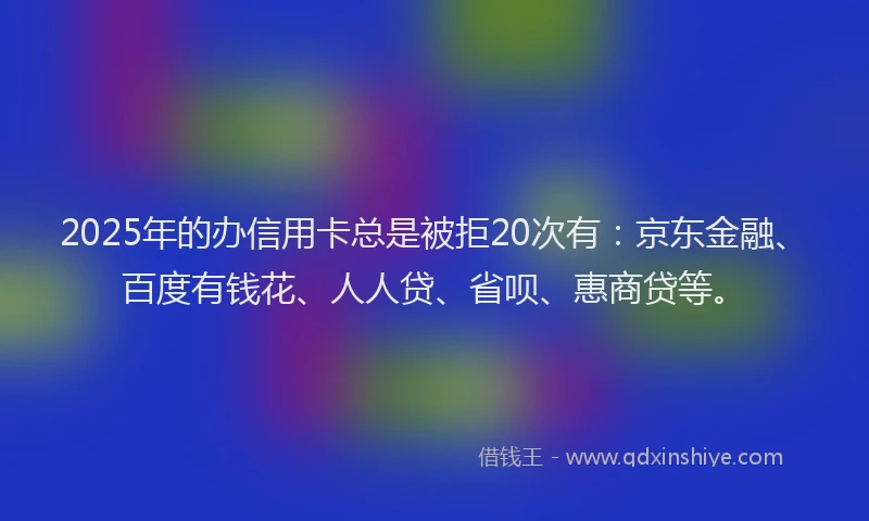 2025年的办信用卡总是被拒20次有：京东金融、百度有钱花、人人贷、省呗、惠商贷等。