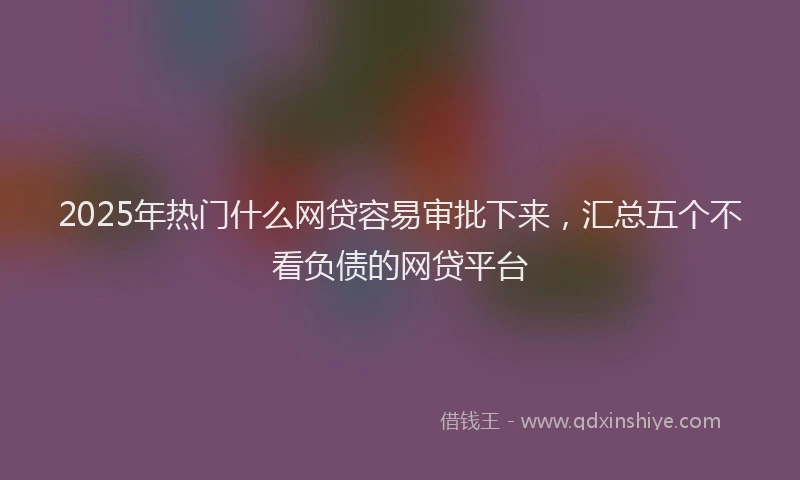 2025年热门什么网贷容易审批下来，汇总五个不看负债的网贷平台