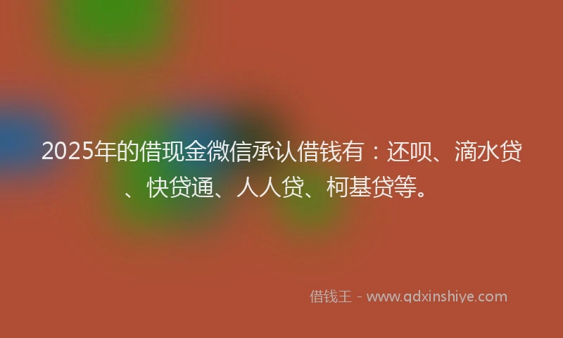 2025年的借现金微信承认借钱有：还呗、滴水贷、快贷通、人人贷、柯基贷等。