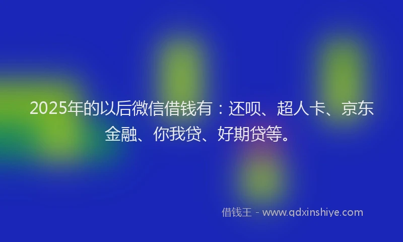 2025年的以后微信借钱有：还呗、超人卡、京东金融、你我贷、好期贷等。