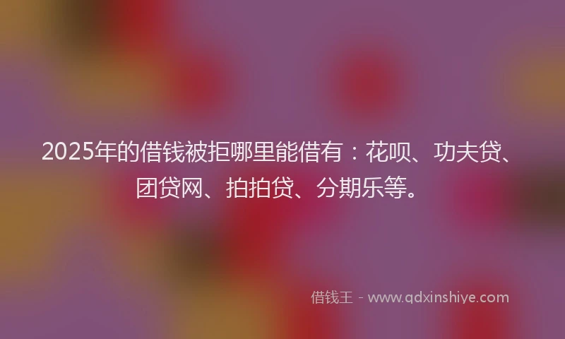 2025年的借钱被拒哪里能借有：花呗、功夫贷、团贷网、拍拍贷、分期乐等。