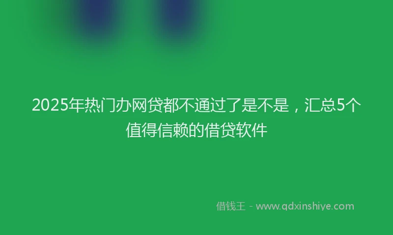 2025年热门办网贷都不通过了是不是，汇总5个值得信赖的借贷软件