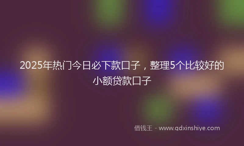2025年热门今日必下款口子，整理5个比较好的小额贷款口子