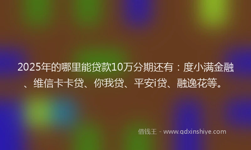 2025年的哪里能贷款10万分期还有：度小满金融、维信卡卡贷、你我贷、平安i贷、融逸花等。