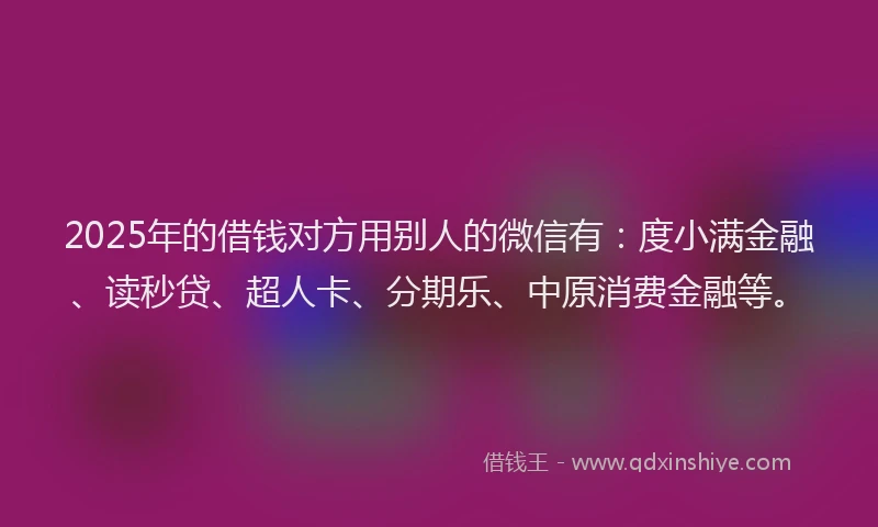 2025年的借钱对方用别人的微信有：度小满金融、读秒贷、超人卡、分期乐、中原消费金融等。
