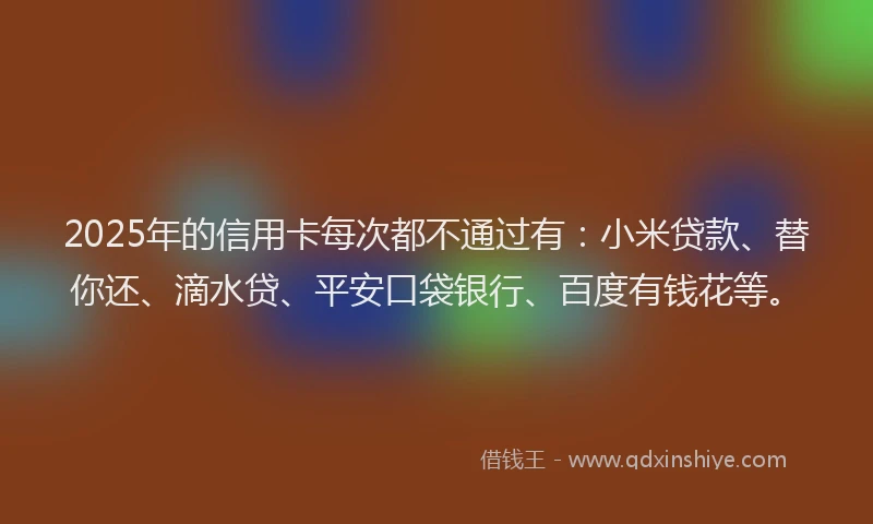 2025年的信用卡每次都不通过有：小米贷款、替你还、滴水贷、平安口袋银行、百度有钱花等。