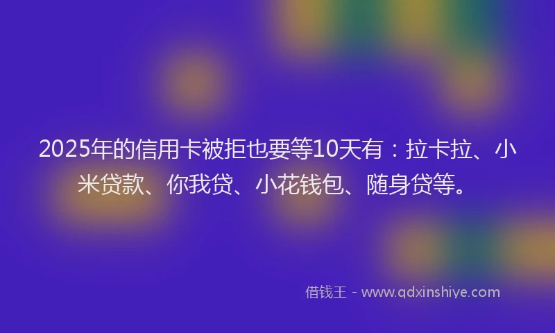 2025年的信用卡被拒也要等10天有：拉卡拉、小米贷款、你我贷、小花钱包、随身贷等。