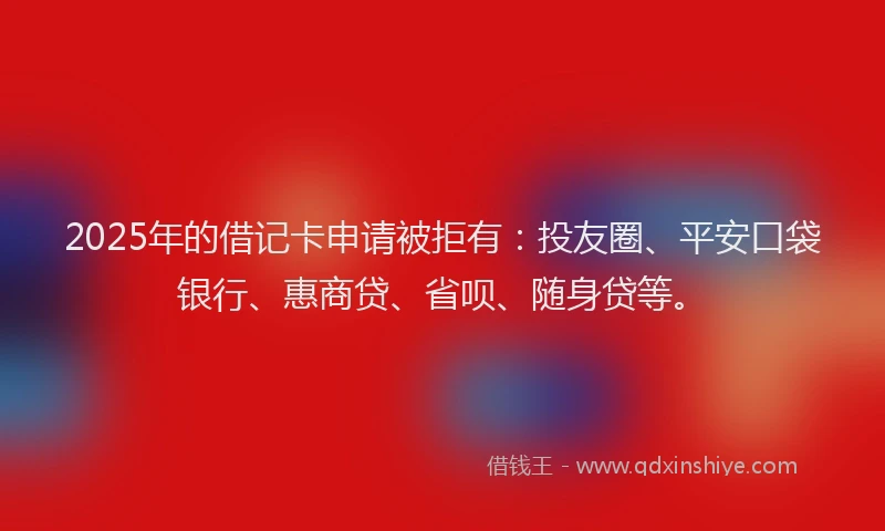 2025年的借记卡申请被拒有：投友圈、平安口袋银行、惠商贷、省呗、随身贷等。