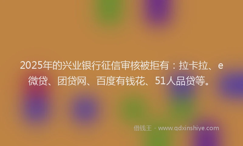 2025年的兴业银行征信审核被拒有：拉卡拉、e微贷、团贷网、百度有钱花、51人品贷等。
