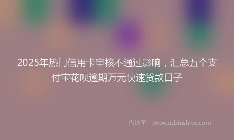 2025年热门信用卡审核不通过影响，汇总五个支付宝花呗逾期万元快速贷款口子