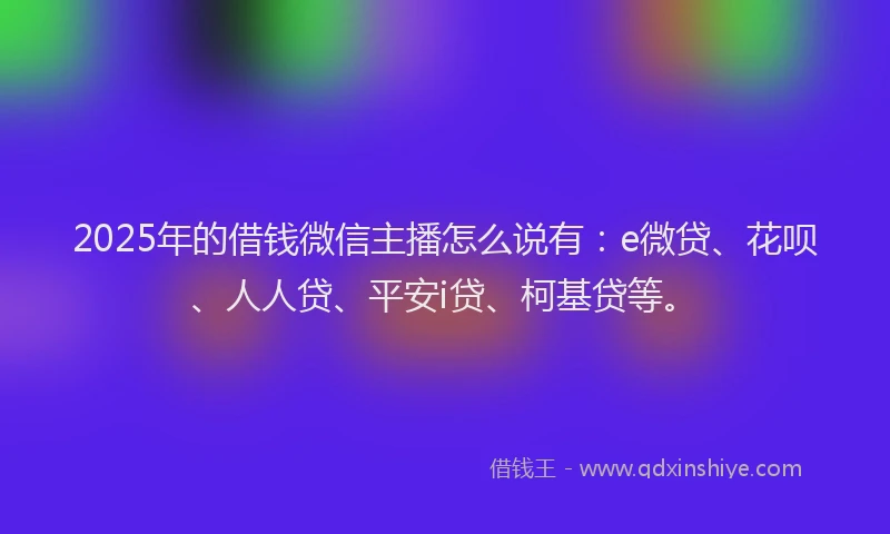 2025年的借钱微信主播怎么说有：e微贷、花呗、人人贷、平安i贷、柯基贷等。