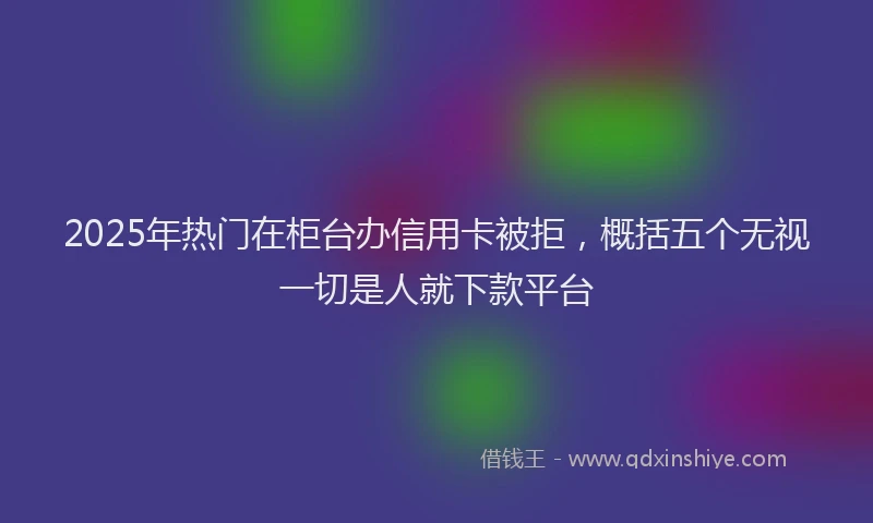 2025年热门在柜台办信用卡被拒，概括五个无视一切是人就下款平台