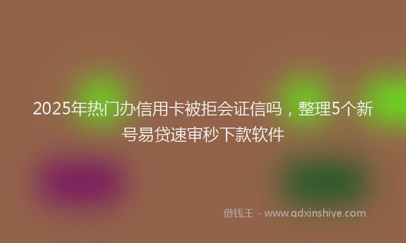2025年热门办信用卡被拒会证信吗，整理5个新号易贷速审秒下款软件