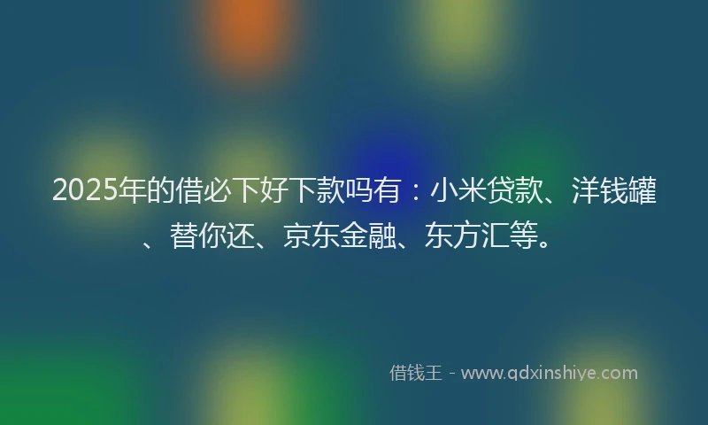 2025年的借必下好下款吗有：小米贷款、洋钱罐、替你还、京东金融、东方汇等。
