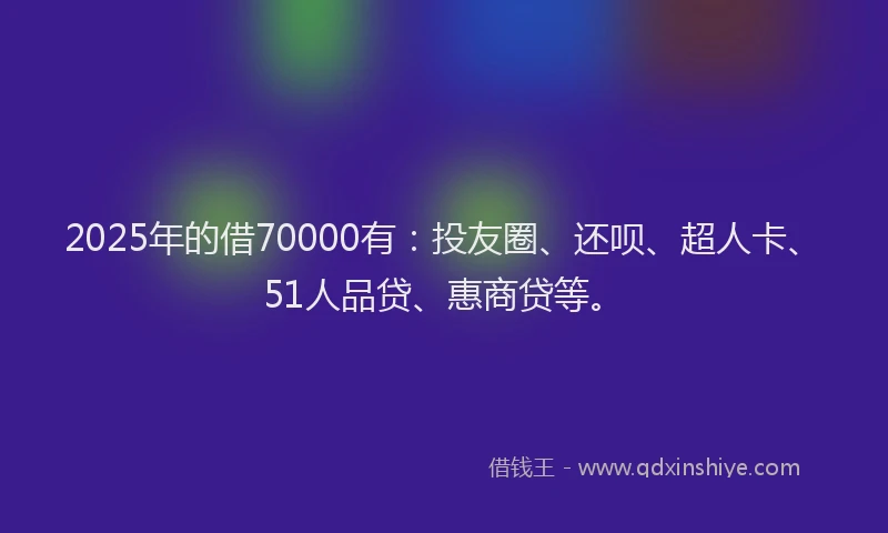 2025年的借70000有：投友圈、还呗、超人卡、51人品贷、惠商贷等。