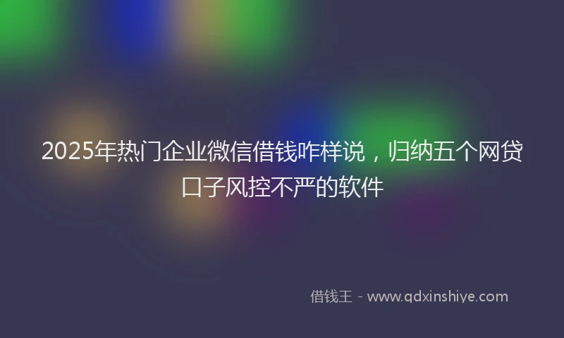 2025年热门企业微信借钱咋样说，归纳五个网贷口子风控不严的软件