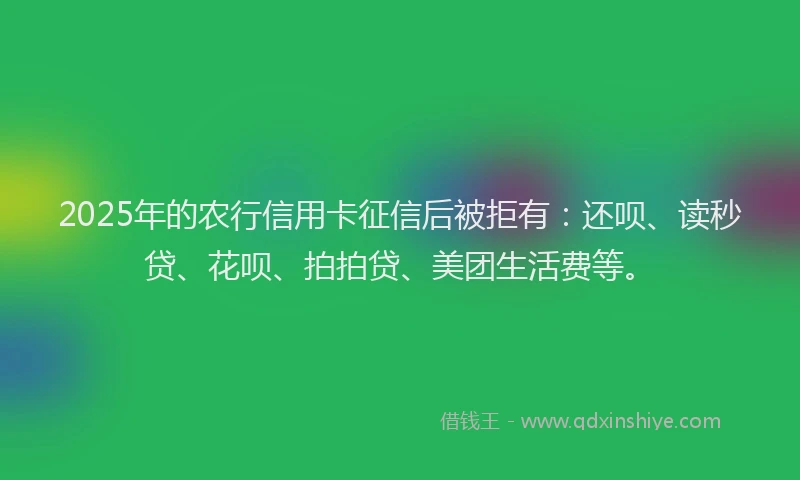2025年的农行信用卡征信后被拒有：还呗、读秒贷、花呗、拍拍贷、美团生活费等。