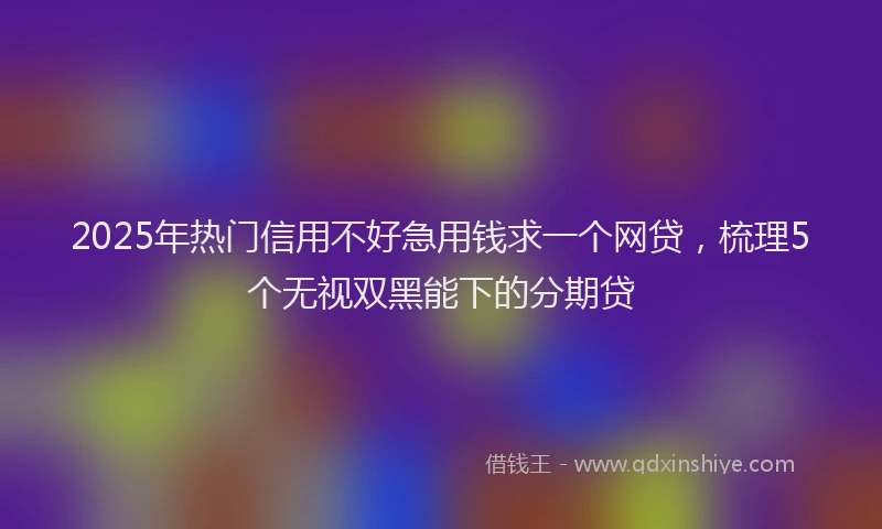 2025年热门信用不好急用钱求一个网贷，梳理5个无视双黑能下的分期贷