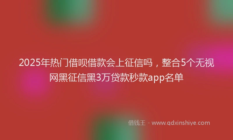 2025年热门借呗借款会上征信吗，整合5个无视网黑征信黑3万贷款秒款app名单