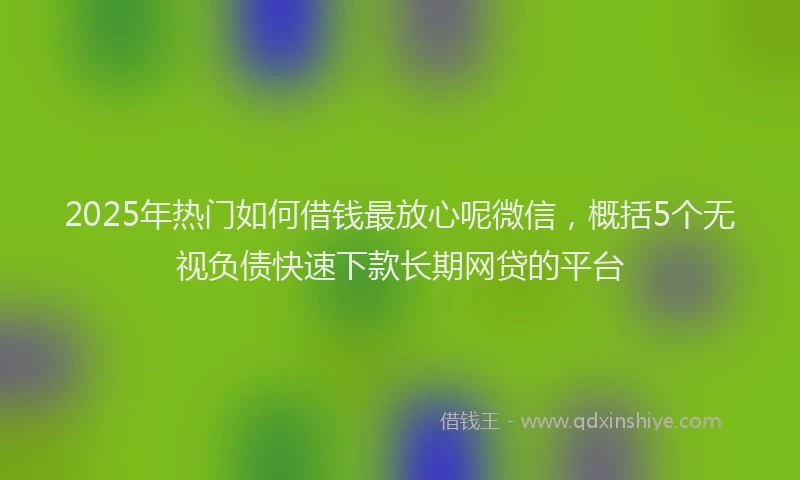 2025年热门如何借钱最放心呢微信，概括5个无视负债快速下款长期网贷的平台