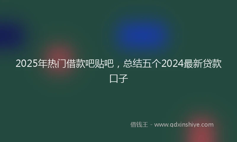 2025年热门借款吧贴吧，总结五个2024最新贷款口子