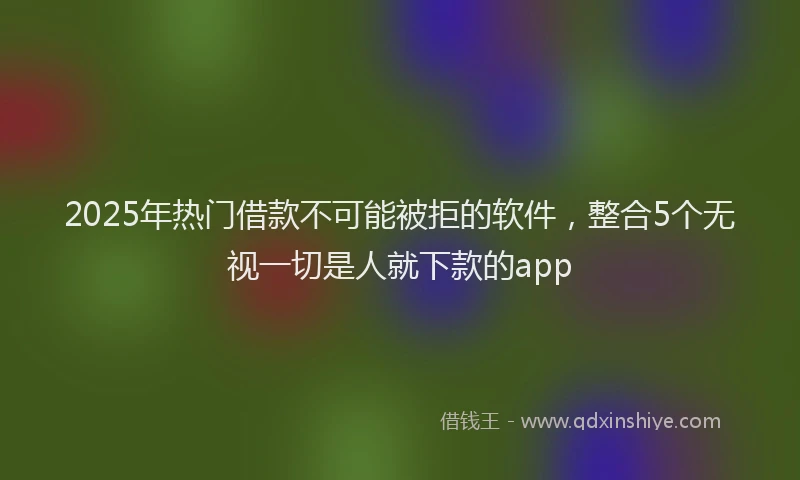 2025年热门借款不可能被拒的软件,整合5个无视一切是人就下款的app