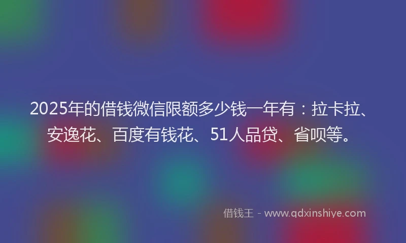 2025年的借钱微信限额多少钱一年有：拉卡拉、安逸花、百度有钱花、51人品贷、省呗等。