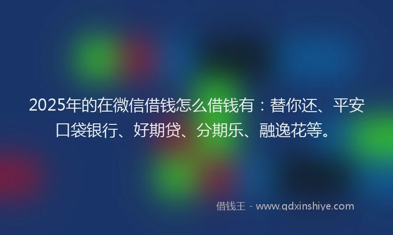2025年的在微信借钱怎么借钱有：替你还、平安口袋银行、好期贷、分期乐、融逸花等。