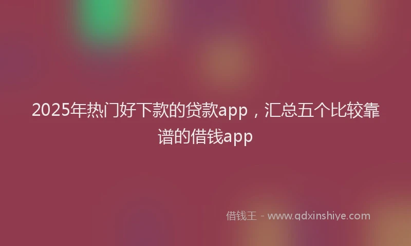 2025年热门好下款的贷款app，汇总五个比较靠谱的借钱app