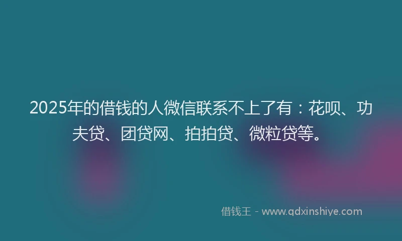 2025年的借钱的人微信联系不上了有：花呗、功夫贷、团贷网、拍拍贷、微粒贷等。
