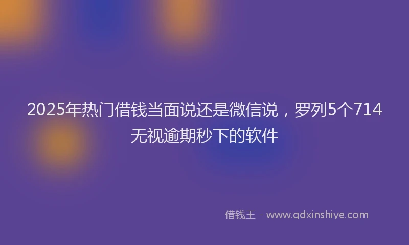 2025年热门借钱当面说还是微信说,罗列5个714无视逾期秒下的软件