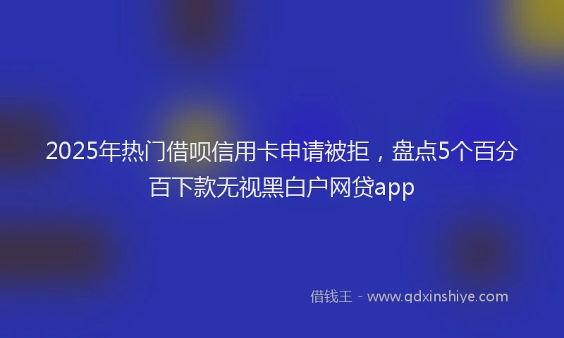 2025年热门借呗信用卡申请被拒，盘点5个百分百下款无视黑白户网贷app