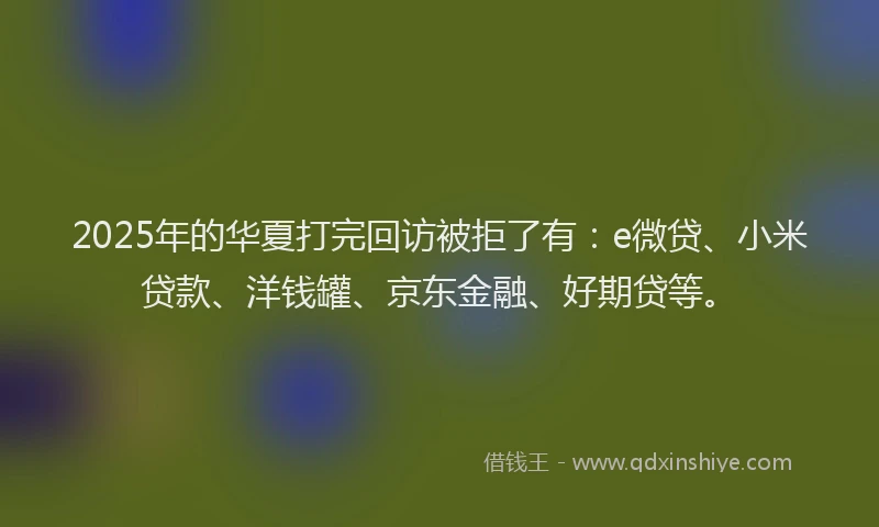 2025年的华夏打完回访被拒了有：e微贷、小米贷款、洋钱罐、京东金融、好期贷等。