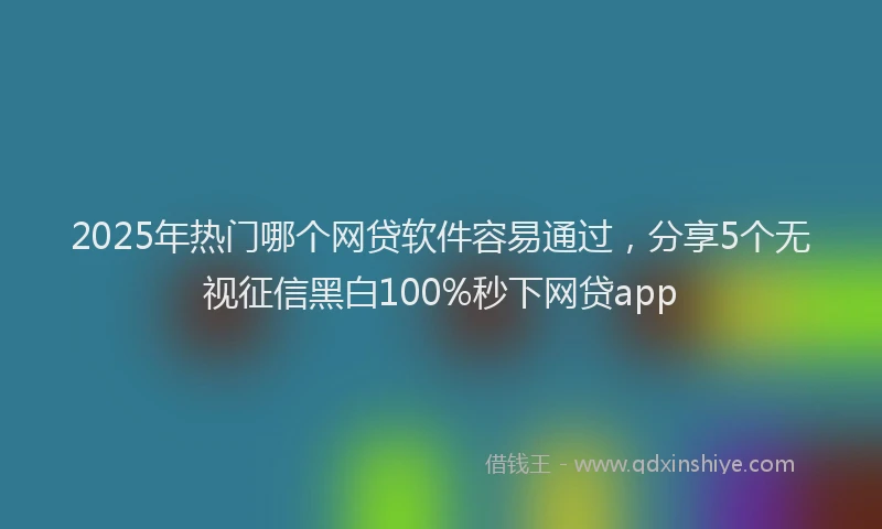 2025年热门哪个网贷软件容易通过，分享5个无视征信黑白100%秒下网贷app
