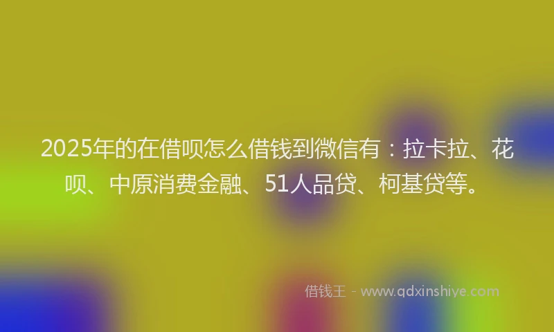 2025年的在借呗怎么借钱到微信有：拉卡拉、花呗、中原消费金融、51人品贷、柯基贷等。