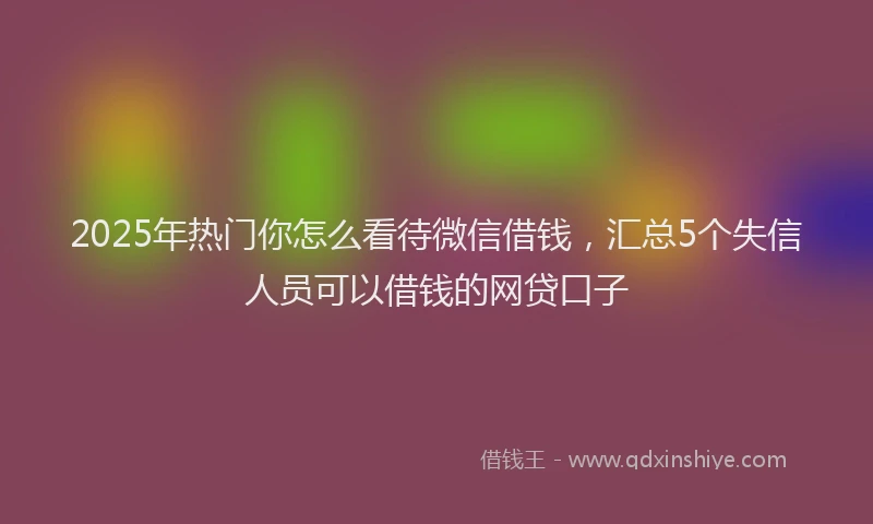 2025年热门你怎么看待微信借钱，汇总5个失信人员可以借钱的网贷口子