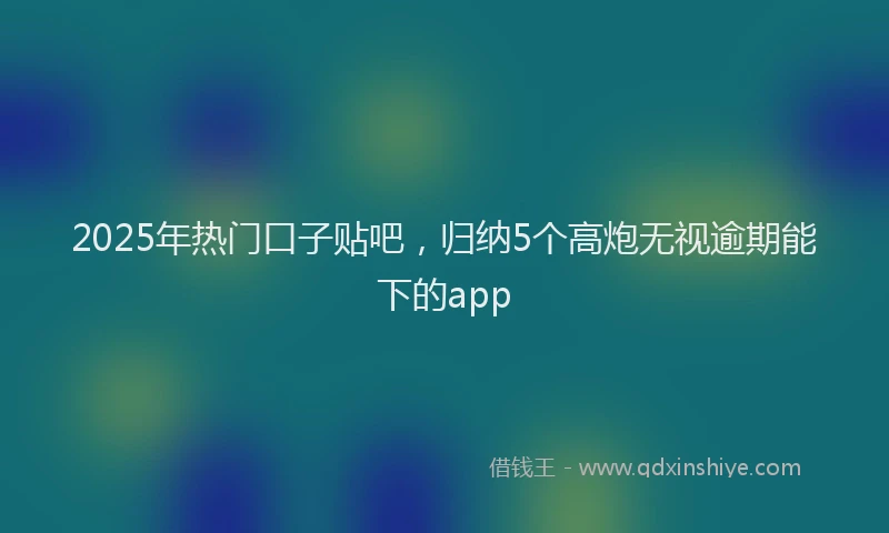2025年热门口子贴吧，归纳5个高炮无视逾期能下的app