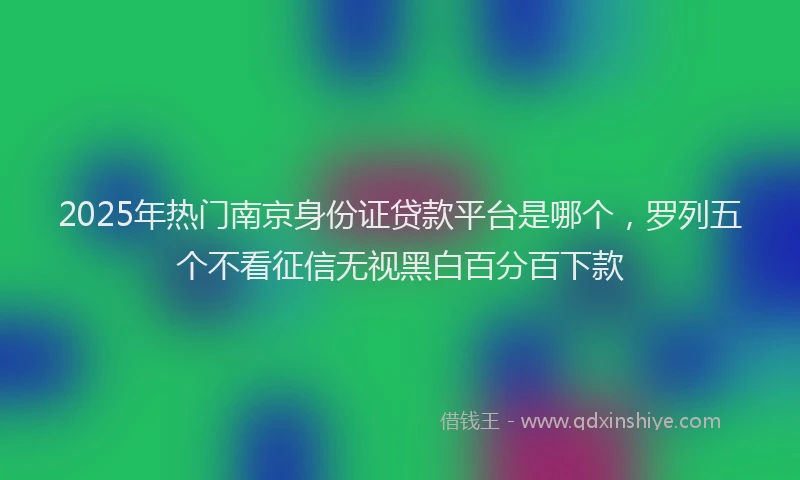 2025年热门南京身份证贷款平台是哪个，罗列五个不看征信无视黑白百分百下款