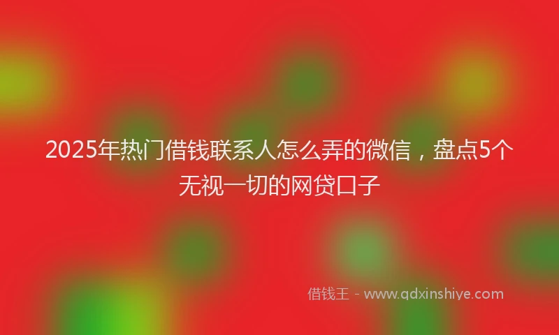 2025年热门借钱联系人怎么弄的微信，盘点5个无视一切的网贷口子