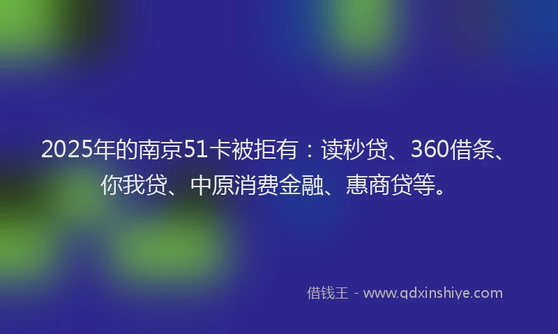 2025年的南京51卡被拒有：读秒贷、360借条、你我贷、中原消费金融、惠商贷等。