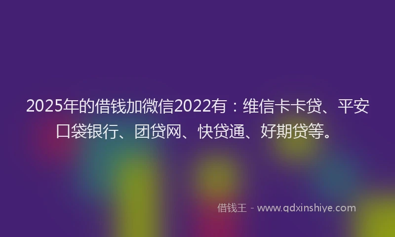 2025年的借钱加微信2022有：维信卡卡贷、平安口袋银行、团贷网、快贷通、好期贷等。
