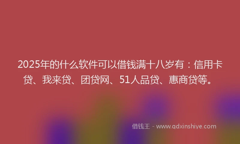 2025年的什么软件可以借钱满十八岁有：信用卡贷、我来贷、团贷网、51人品贷、惠商贷等。