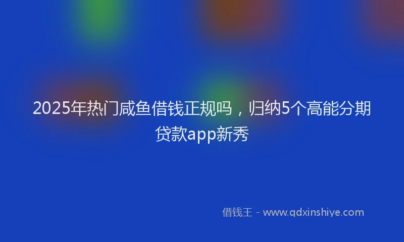 2025年热门咸鱼借钱正规吗，归纳5个高能分期贷款app新秀