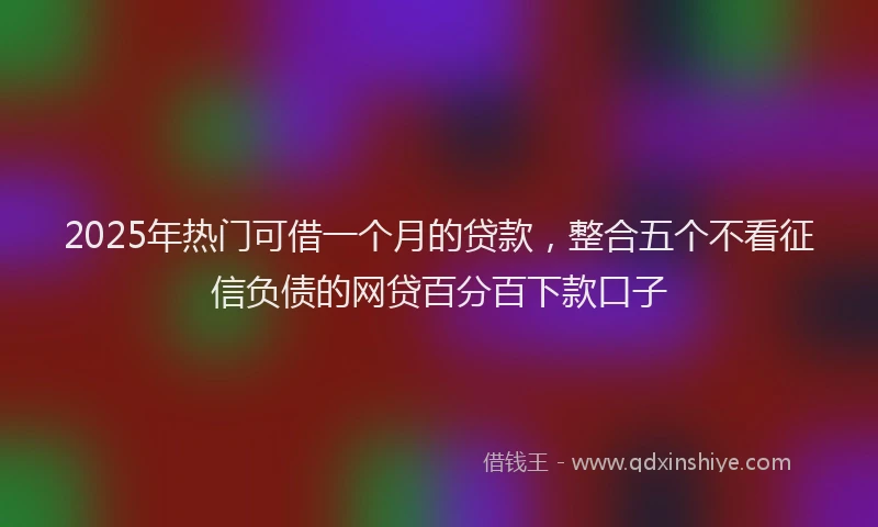 2025年热门可借一个月的贷款，整合五个不看征信负债的网贷百分百下款口子