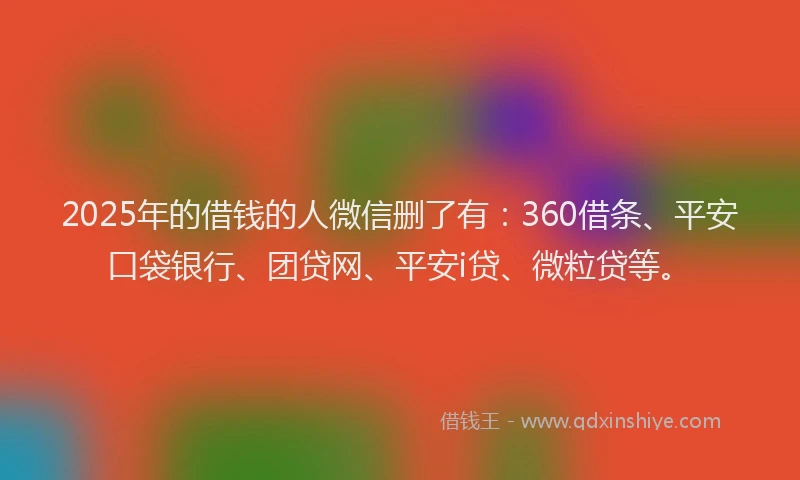2025年的借钱的人微信删了有：360借条、平安口袋银行、团贷网、平安i贷、微粒贷等。