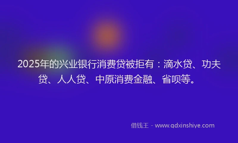 2025年的兴业银行消费贷被拒有：滴水贷、功夫贷、人人贷、中原消费金融、省呗等。