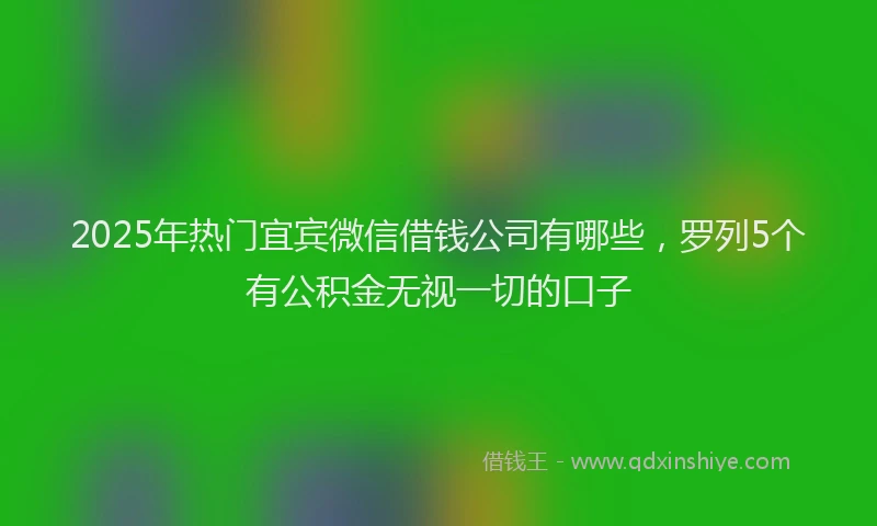 2025年热门宜宾微信借钱公司有哪些，罗列5个有公积金无视一切的口子