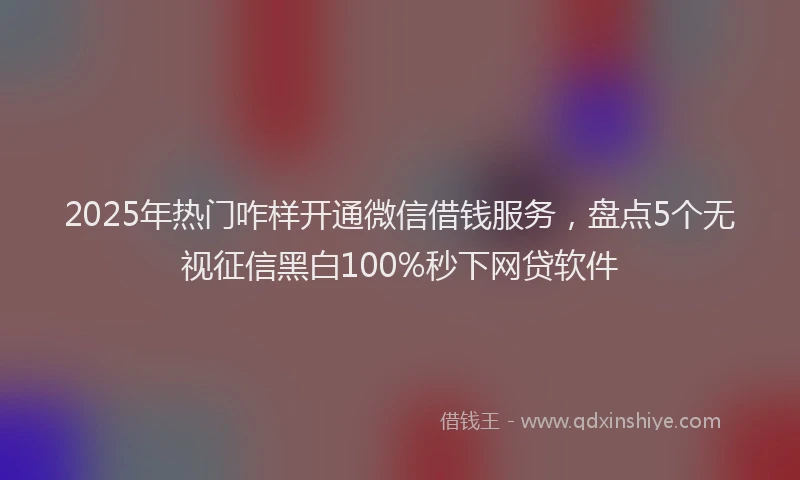 2025年热门咋样开通微信借钱服务，盘点5个无视征信黑白100%秒下网贷软件